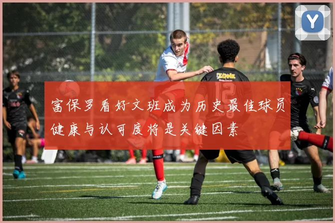 富保罗看好文班成为历史最佳球员健康与认可度将是关键因素