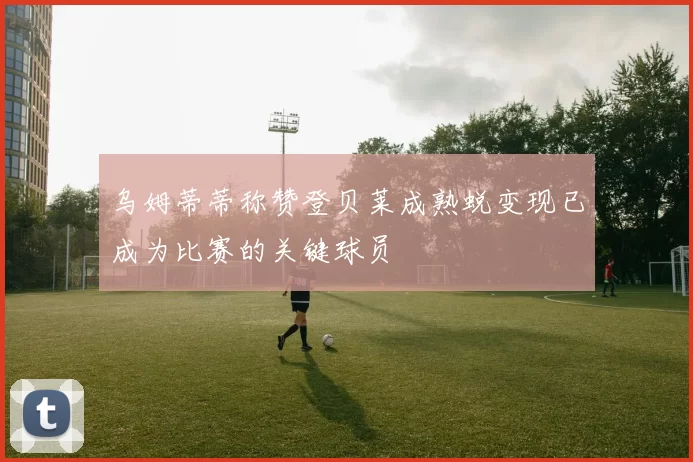 乌姆蒂蒂称赞登贝莱成熟蜕变现已成为比赛的关键球员