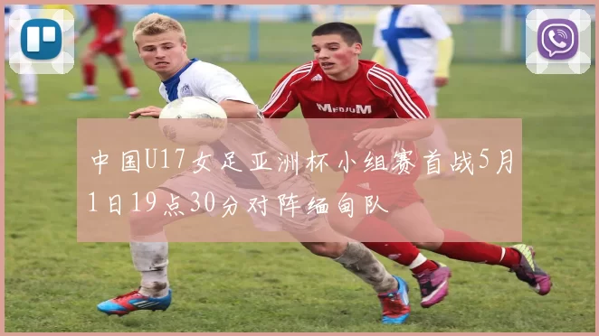 中国U17女足亚洲杯小组赛首战5月1日19点30分对阵缅甸队