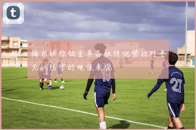 梅尔顿称铂金具备独特优势让对手无从防守的绝佳表现