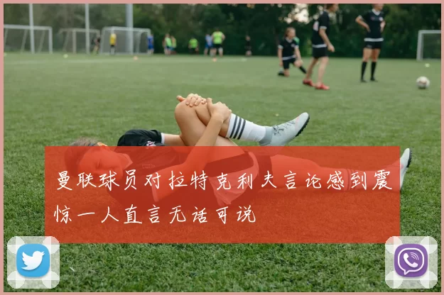曼联球员对拉特克利夫言论感到震惊一人直言无话可说