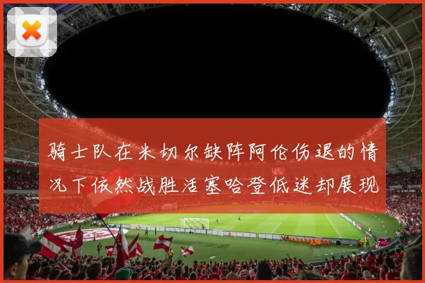 骑士队在米切尔缺阵阿伦伤退的情况下依然战胜活塞哈登低迷却展现季后赛实力