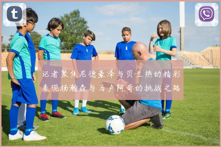 记者聚焦尼德豪泽与贝兰热的精彩表现杨瀚森与马卢阿奇的挑战之路依旧艰难