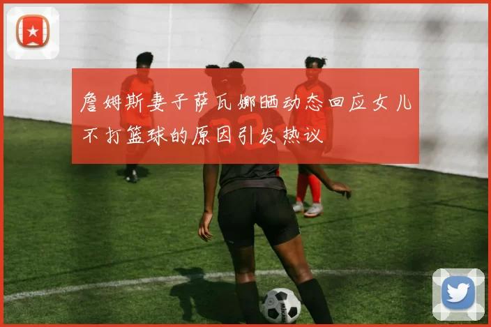 詹姆斯妻子萨瓦娜晒动态回应女儿不打篮球的原因引发热议