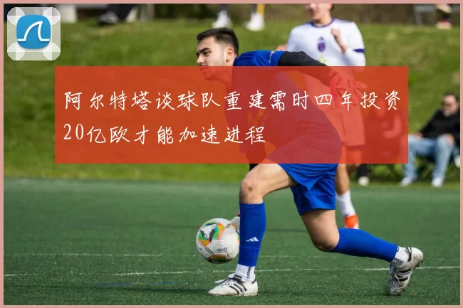 阿尔特塔谈球队重建需时四年投资20亿欧才能加速进程