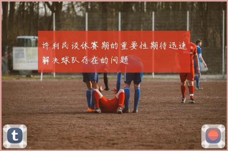 许利民谈休赛期的重要性期待迅速解决球队存在的问题