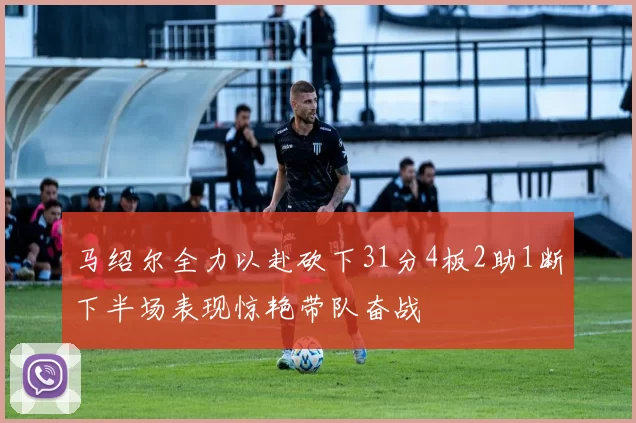 马绍尔全力以赴砍下31分4板2助1断下半场表现惊艳带队奋战
