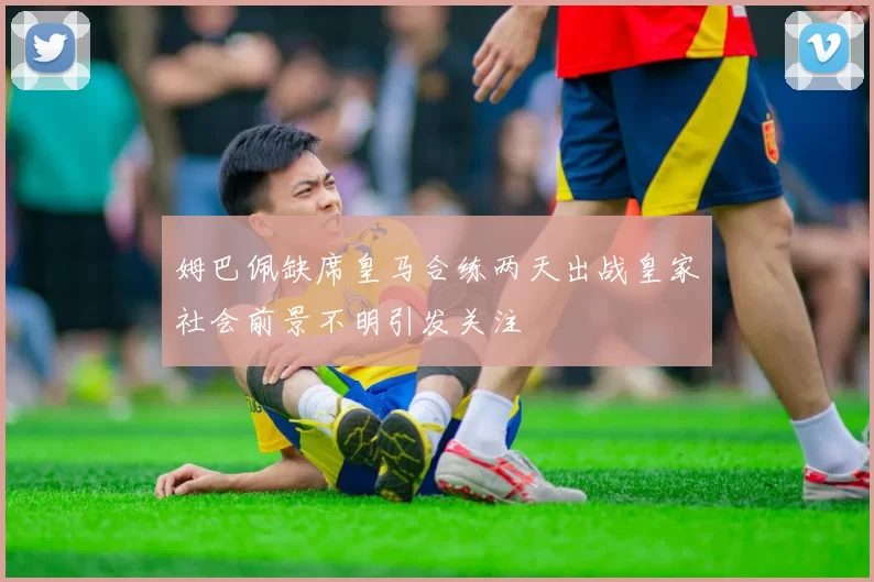 姆巴佩缺席皇马合练两天出战皇家社会前景不明引发关注