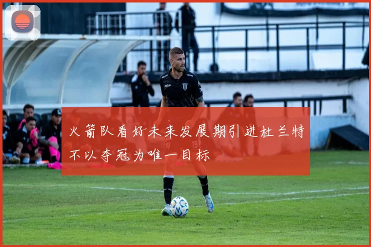 火箭队看好未来发展期引进杜兰特不以夺冠为唯一目标