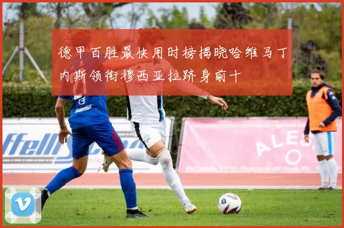 德甲百胜最快用时榜揭晓哈维马丁内斯领衔穆西亚拉跻身前十
