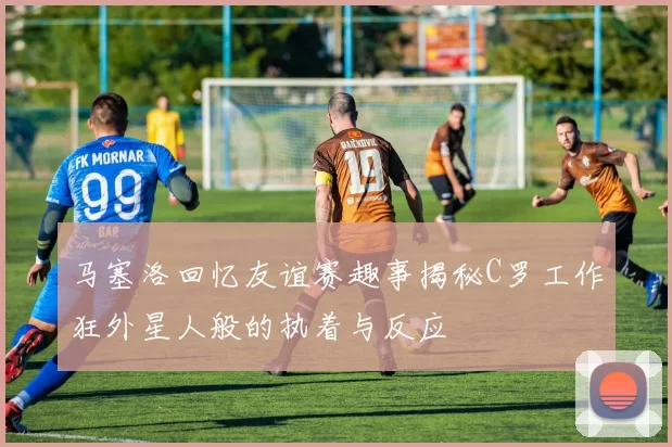 马塞洛回忆友谊赛趣事揭秘C罗工作狂外星人般的执着与反应