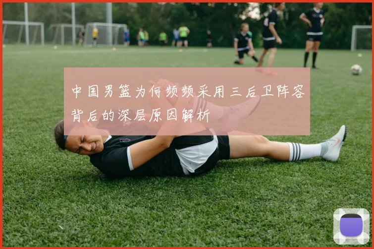 中国男篮为何频频采用三后卫阵容背后的深层原因解析