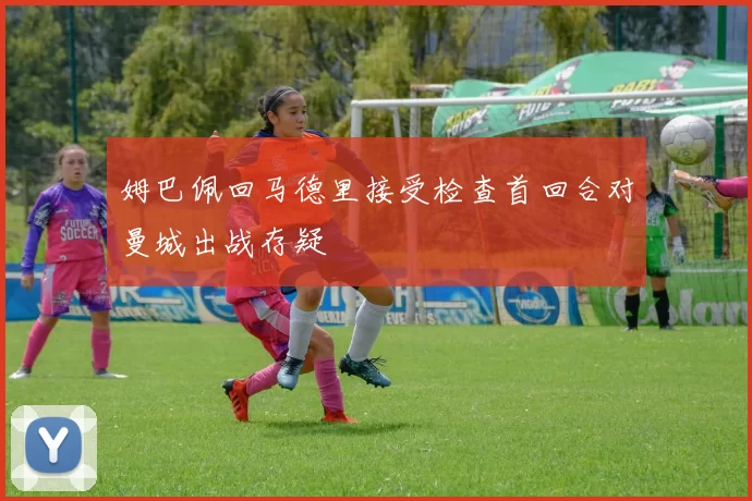 姆巴佩回马德里接受检查首回合对曼城出战存疑