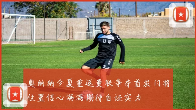 奥纳纳今夏重返曼联争夺首发门将位置信心满满期待自证实力