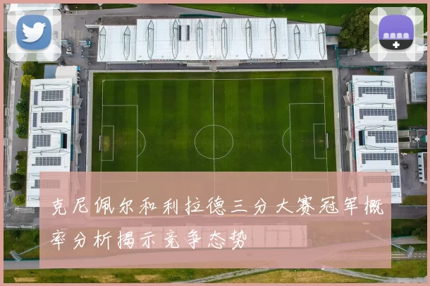 克尼佩尔和利拉德三分大赛冠军概率分析揭示竞争态势