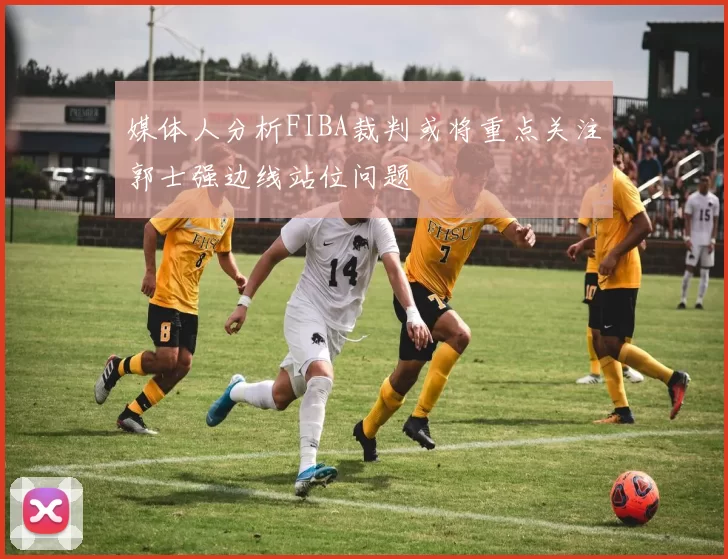 媒体人分析FIBA裁判或将重点关注郭士强边线站位问题