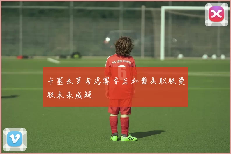 卡塞米罗考虑赛季后加盟美职联曼联未来成疑