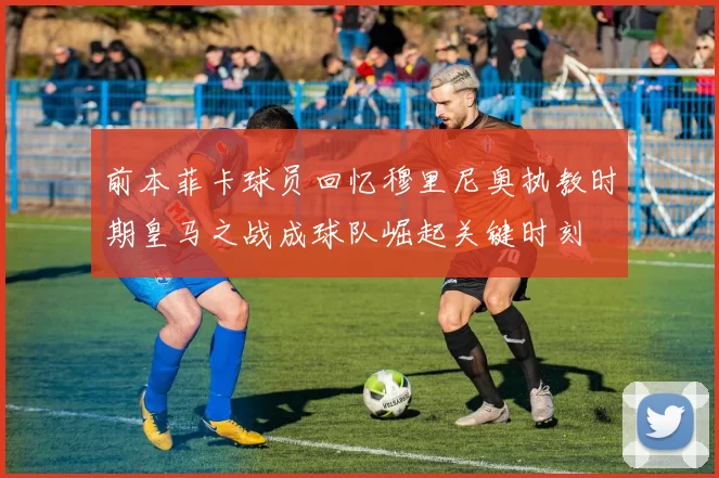 前本菲卡球员回忆穆里尼奥执教时期皇马之战成球队崛起关键时刻