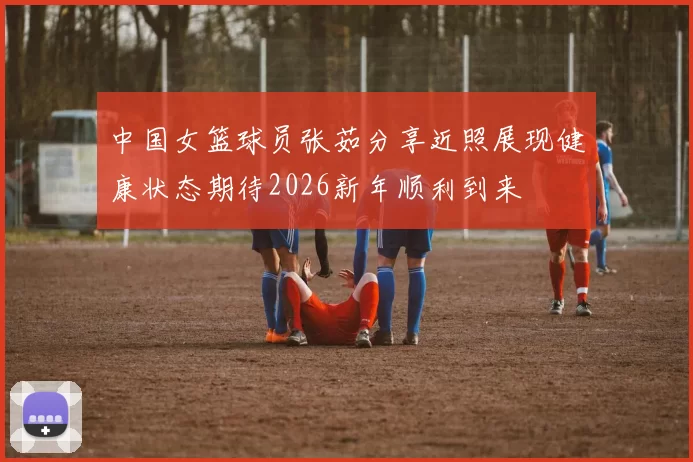 中国女篮球员张茹分享近照展现健康状态期待2026新年顺利到来