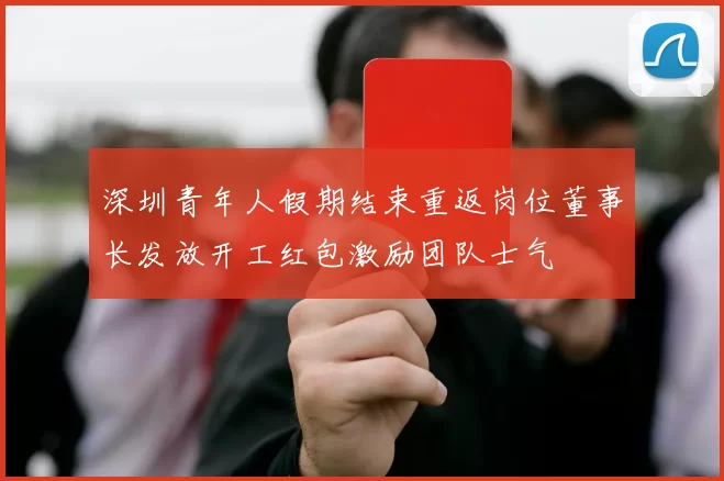 深圳青年人假期结束重返岗位董事长发放开工红包激励团队士气