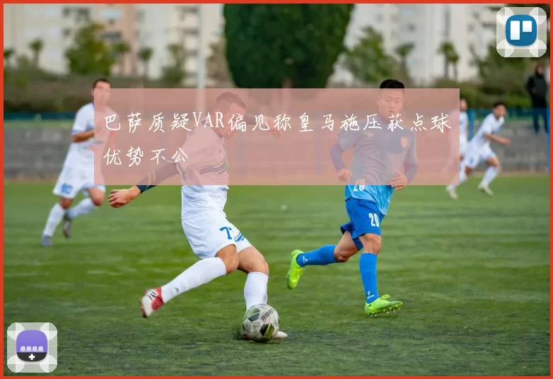 巴萨质疑VAR偏见称皇马施压获点球优势不公