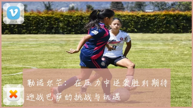 勒诺尔芒：在压力中逆袭胜利期待迎战巴萨的挑战与机遇