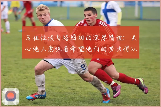 马祖拉谈与塔图姆的深厚情谊：关心他人意味着希望他们的努力得以回报