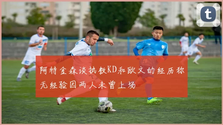 阿特金森谈执教KD和欧文的经历称无经验因两人未曾上场
