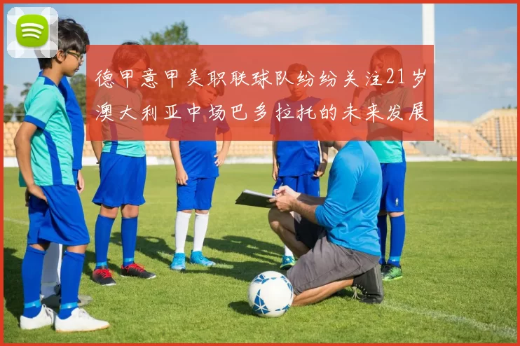 德甲意甲美职联球队纷纷关注21岁澳大利亚中场巴多拉托的未来发展
